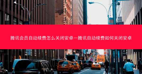 腾讯会员自动续费怎么关闭安卓—腾讯自动续费如何关闭安卓