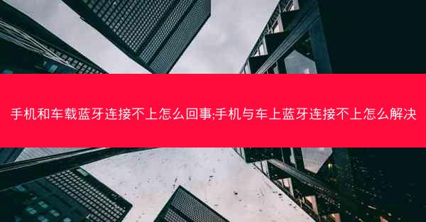 手机和车载蓝牙连接不上怎么回事;手机与车上蓝牙连接不上怎么解决