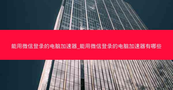 能用微信登录的电脑加速器_能用微信登录的电脑加速器有哪些