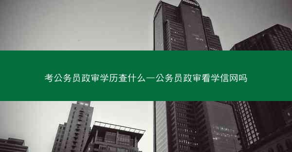 考公务员政审学历查什么—公务员政审看学信网吗