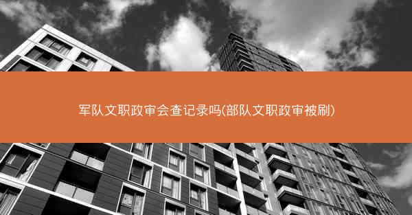 军队文职政审会查记录吗(部队文职政审被刷)