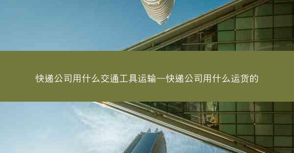 快递公司用什么交通工具运输—快递公司用什么运货的