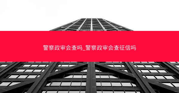 警察政审会查吗_警察政审会查征信吗