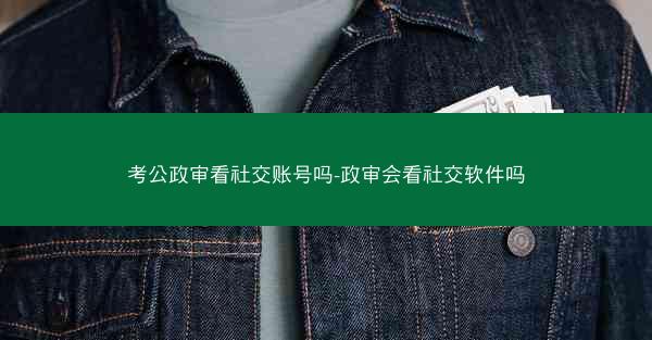 考公政审看社交账号吗-政审会看社交软件吗