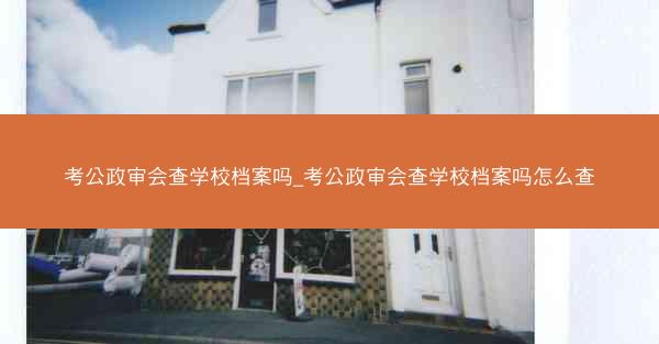考公政审会查学校档案吗_考公政审会查学校档案吗怎么查