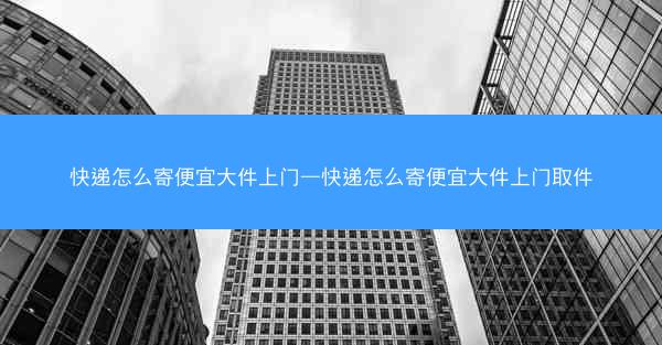 快递怎么寄便宜大件上门—快递怎么寄便宜大件上门取件