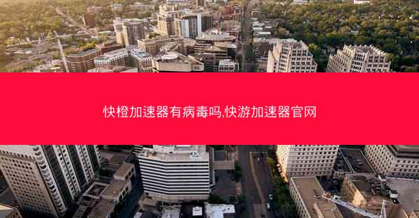 快橙加速器有病毒吗,快游加速器官网