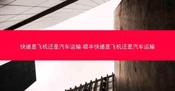 快递是飞机还是汽车运输-顺丰快递是飞机还是汽车运输