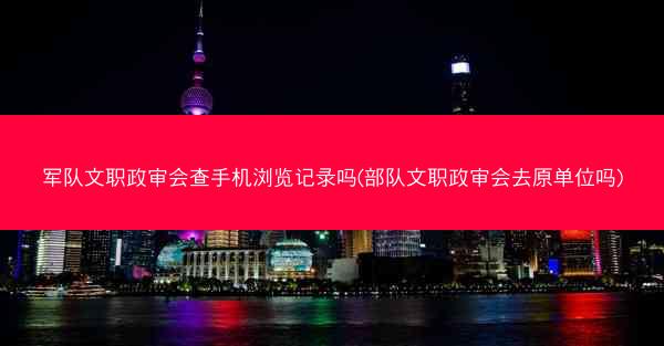 军队文职政审会查手机浏览记录吗(部队文职政审会去原单位吗)