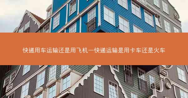 快递用车运输还是用飞机—快递运输是用卡车还是火车