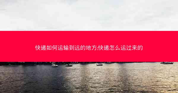 快递如何运输到远的地方;快递怎么运过来的