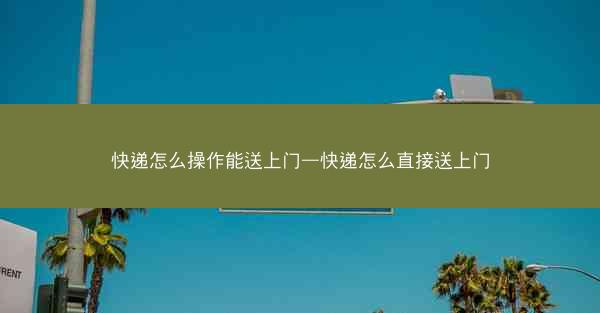 快递怎么操作能送上门—快递怎么直接送上门