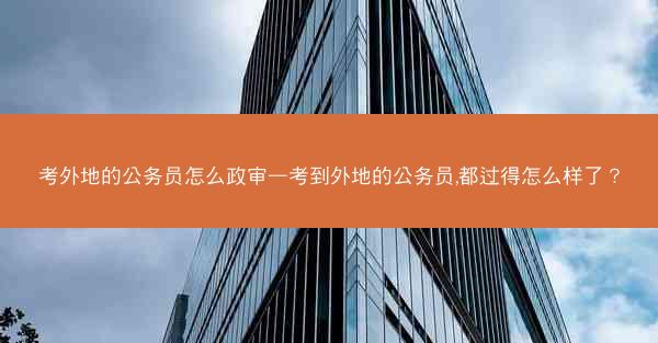 考外地的公务员怎么政审—考到外地的公务员,都过得怎么样了？