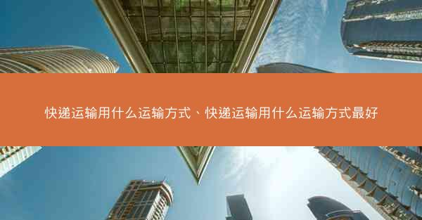 快递运输用什么运输方式、快递运输用什么运输方式最好