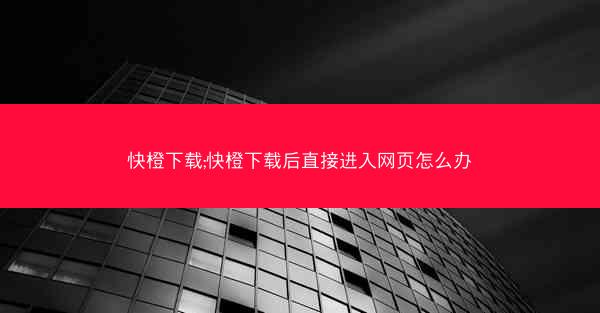 快橙下载;快橙下载后直接进入网页怎么办