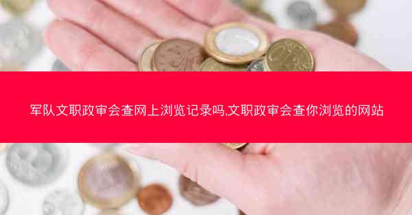 军队文职政审会查网上浏览记录吗,文职政审会查你浏览的网站