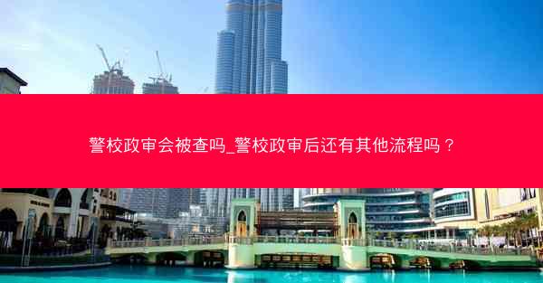 警校政审会被查吗_警校政审后还有其他流程吗? 警校政审会被查吗_警校政审后还有其他流程吗?