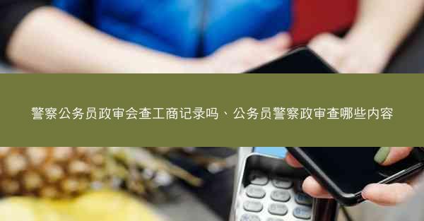 警察公务员政审会查工商记录吗、公务员警察政审查哪些内容