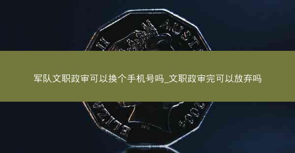 军队文职政审可以换个手机号吗_文职政审完可以放弃吗