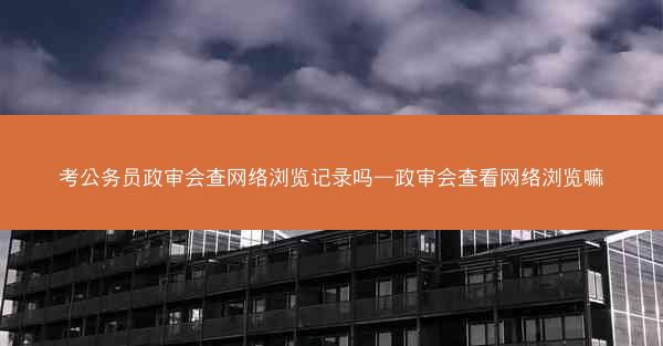 考公务员政审会查网络浏览记录吗—政审会查看网络浏览嘛