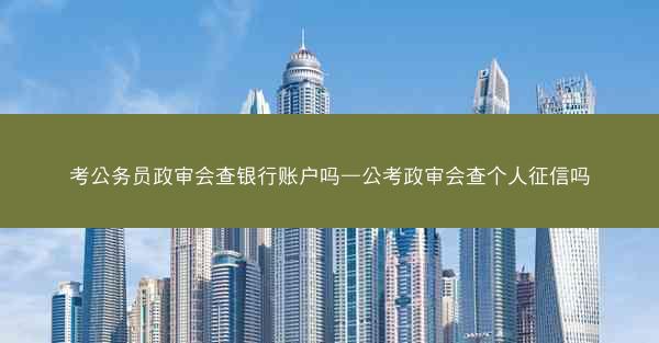 考公务员政审会查银行账户吗—公考政审会查个人征信吗