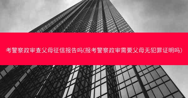 考警察政审查父母征信报告吗(报考警察政审需要父母无犯罪证明吗)