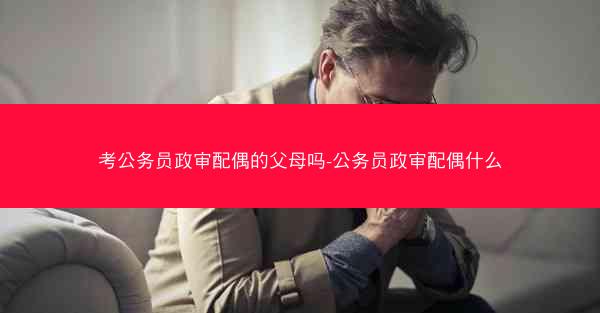 考公务员政审配偶的父母吗-公务员政审配偶什么