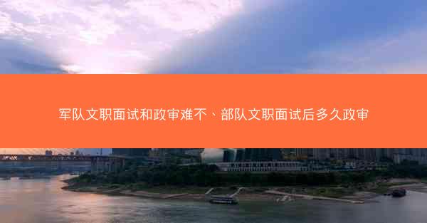 军队文职面试和政审难不、部队文职面试后多久政审