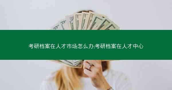 考研档案在人才市场怎么办;考研档案在人才中心