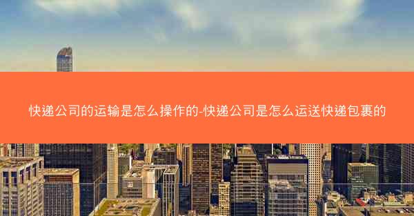 快递公司的运输是怎么操作的-快递公司是怎么运送快递包裹的