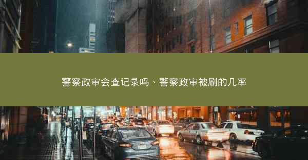 警察政审会查记录吗、警察政审被刷的几率