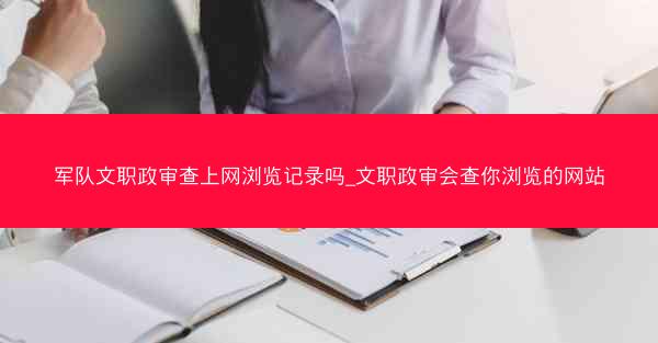 军队文职政审查上网浏览记录吗_文职政审会查你浏览的网站