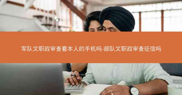 军队文职政审查看本人的手机吗-部队文职政审查征信吗