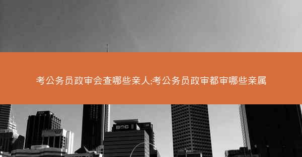 考公务员政审会查哪些亲人;考公务员政审都审哪些亲属