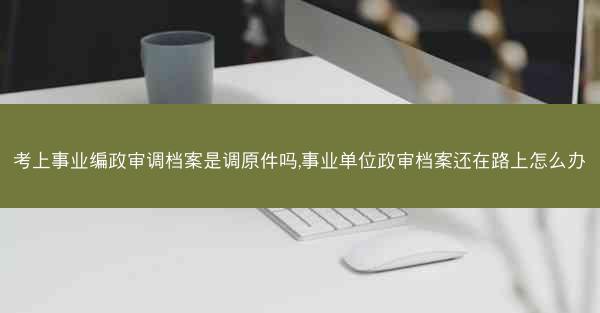 考上事业编政审调档案是调原件吗,事业单位政审档案还在路上怎么办