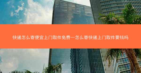 快递怎么寄便宜上门取件免费—怎么寄快递上门取件要钱吗