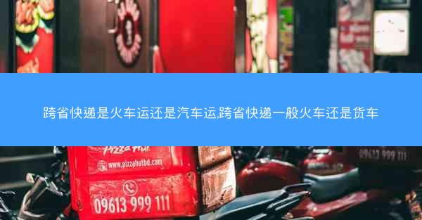 跨省快递是火车运还是汽车运,跨省快递一般火车还是货车