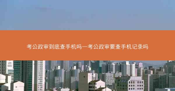 考公政审到底查手机吗—考公政审要查手机记录吗