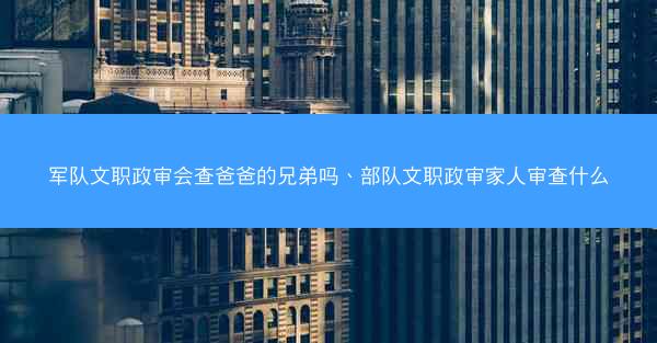 军队文职政审会查爸爸的兄弟吗、部队文职政审家人审查什么