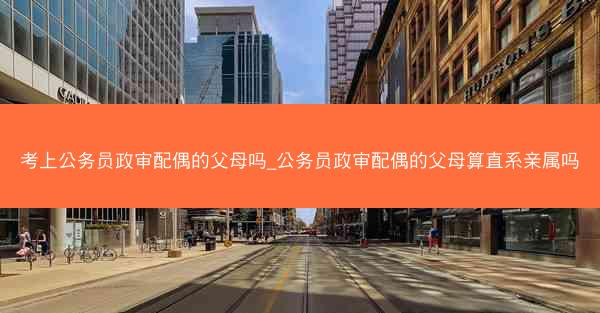 考上公务员政审配偶的父母吗_公务员政审配偶的父母算直系亲属吗
