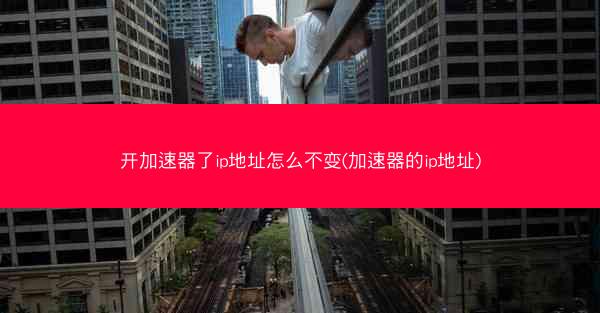 开加速器了ip地址怎么不变(加速器的ip地址)