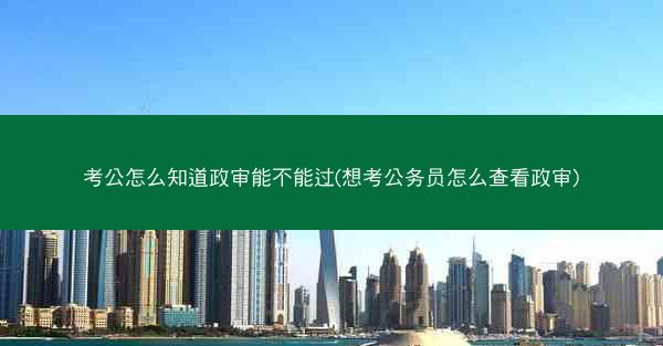 考公怎么知道政审能不能过(想考公务员怎么查看政审) 考公怎么知道政审能不能过(想考公务员怎么查看政审)