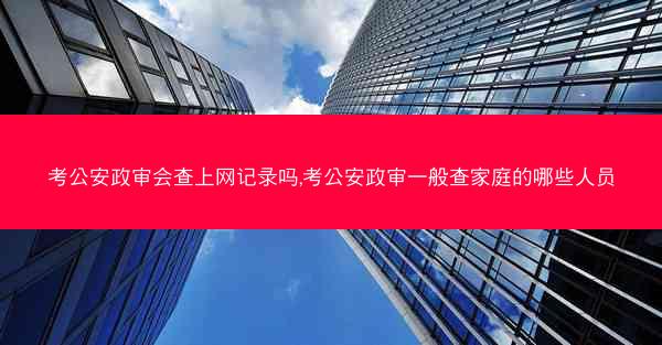 考公安政审会查上网记录吗,考公安政审一般查家庭的哪些人员