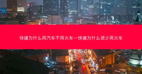 快递为什么用汽车不用火车—快递为什么很少用火车