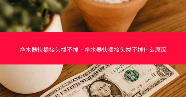 净水器快插接头拔不掉、净水器快插接头拔不掉什么原因