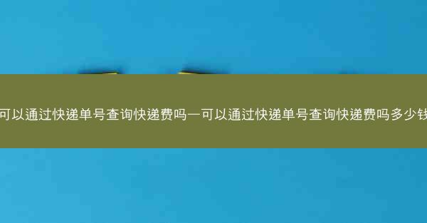 可以通过快递单号查询快递费吗—可以通过快递单号查询快递费吗多少钱