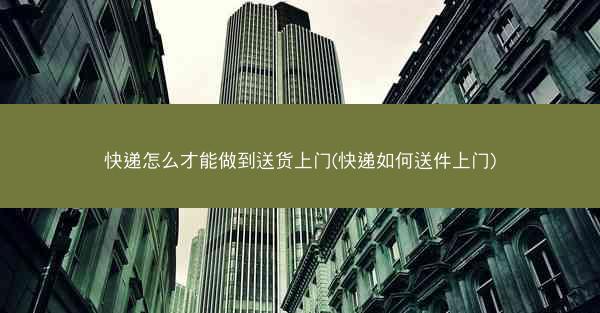 快递怎么才能做到送货上门(快递如何送件上门)