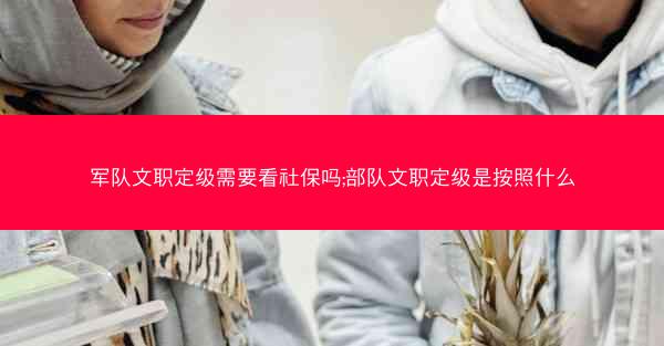 军队文职定级需要看社保吗;部队文职定级是按照什么