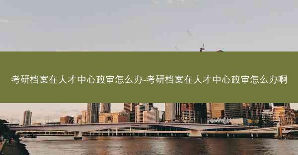 考研档案在人才中心政审怎么办-考研档案在人才中心政审怎么办啊