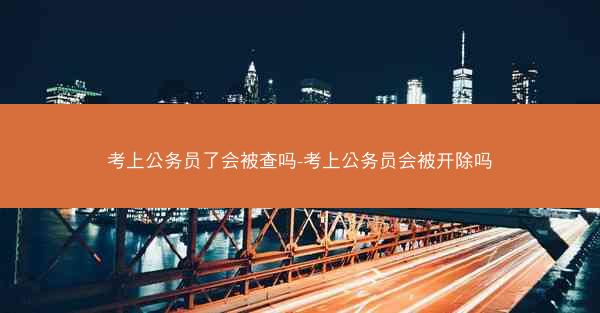 考上公务员了会被查吗-考上公务员会被开除吗